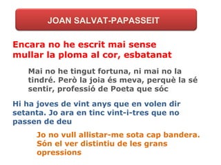 JOAN SALVAT-PAPASSEIT Encara no he escrit mai sense mullar la ploma al cor, esbatanat Mai no he tingut fortuna, ni mai no la tindré. Però la joia és meva, perquè la sé sentir, professió de Poeta que sóc Hi ha joves de vint anys que en volen dir setanta. Jo ara en tinc vint-i-tres que no passen de deu Jo no vull allistar-me sota cap bandera. Són el ver distintiu de les grans opressions 