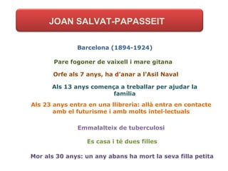 JOAN SALVAT-PAPASSEIT Barcelona (1894-1924) Pare fogoner de vaixell i mare gitana Orfe als 7 anys, ha d’anar a l’Asil Naval Als 13 anys comença a treballar per ajudar la família Als 23 anys entra en una llibreria: allà entra en contacte amb el futurisme i amb molts intel·lectuals Emmalalteix de tuberculosi Es casa i té dues filles Mor als 30 anys: un any abans ha mort la seva filla petita 