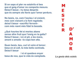 Si en saps el pler no estalviïs el bes que el goig d’amar no comporta mesura. Deixa’t besar, i tu besa després que és sempre als llavis que l’amor perdura. No besis, no, com l’esclau i el creient, mes com vianant a la font regalada; deixa’t besar –sacrifici fervent–  com més roent més fidel la besada. ¿Què hauries fet si mories abans sense altre fruit que l’oreig en ta galta? Deixa’t besar, i en el pit, a les mans, amant o amada –la copa ben alta. Quan besis, beu, curi el veire el temor: besa en el coll, la més bella contrada. Deixa’t besar i si et quedava enyor besa de nou, que la vida és comptada. MESTER  D’ A M O R La gesta dels estels 