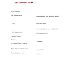 A Marià Manent Ara que estic al llit   malalt,   estic força content. -Demà m'aixecaré potser, i heus aquí el que m'espera: Unes places lluentes de claror, i unes tanques amb flors   sota el sol,   sota la lluna del vespre; i la noia que porta la llet que té un capet lleuger i duu un davantalet   amb unes vores fetes de puntes de coixí,   i una rialla fresca. I encara aquell vailet que cridarà el diari, i qui puja als tramvies   i els baixa   tot corrent. I el carter que si passa i no em deixa cap lletra m'angoixa perquè no sé el secret   de les altres que porta. TOT L'ENYOR DE DEMÀ 
