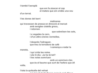 I també l'aeroplà que em fa aixecar el cap el mateix que em cridés una veu d'un terrat. I les dones del barri   matineres qui travessen de pressa en direcció al mercat amb sengles cistells grocs, i retornen   que sobreïxen les cols, i a vegades la carn, i d'un altre cireres vermelles. I després l'adroguer, que treu la torradora de cafè   i comença a rodar la maneta, i qui crida les noies i els hi diu: -Ja ho té tot? I les noies somriuen   amb un somriure clar, que és el baume que surt de l'esfera que ell volta. I tota la quitxalla del veïnat qui mourà tanta fressa perquè serà dijous i no anirà a l'escola. 
