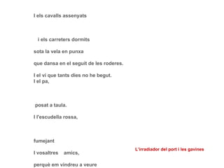 I els cavalls assenyats   i els carreters dormits sota la vela en punxa que dansa en el seguit de les roderes. I el vi que tants dies no he begut. I el pa,   posat a taula. I l'escudella rossa, fumejant I vosaltres  amics, perquè em vindreu a veure i ens mirarem feliços. Tot això bé m'espera si m'aixeco demà. Si no em puc aixecar mai més, heus aquí el que m'espera: -Vosaltres restareu, per veure el bo que és tot: i la Vida i la Mort. L’irradiador del port i les gavines 