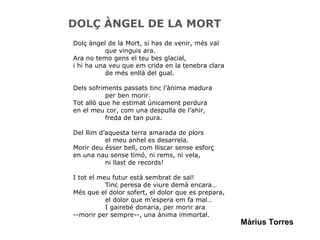 DOLÇ ÀNGEL DE LA MORT Dolç àngel de la Mort, si has de venir, més val que vinguis ara. Ara no temo gens el teu bes glacial,  i hi ha una veu que em crida en la tenebra clara de més enllà del gual. Dels sofriments passats tinc l’ànima madura per ben morir. Tot allò que he estimat únicament perdura en el meu cor, com una despulla de l’ahir, freda de tan pura. Del llim d’aquesta terra amarada de plors el meu anhel es desarrela. Morir deu ésser bell, com lliscar sense esforç en una nau sense timó, ni rems, ni vela, ni llast de records! I tot el meu futur està sembrat de sal! Tinc peresa de viure demà encara… Més que el dolor sofert, el dolor que es prepara, el dolor que m’espera em fa mal… I gairebé donaria, per morir ara --morir per sempre--, una ànima immortal. Màrius Torres 