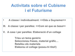 Activitats sobre el Cubisme i el Futurisme  A classe i individualment: <<Oda a Guynemer>> A classe i per parelles: <<Com sé que es besa>> A casa i per parelles: Elaboració d’un collage Trieu un tema genèric Seleccioneu frases, material gràfic… Retalleu els materials Elaboreu el collage (poseu-hi títol!) 