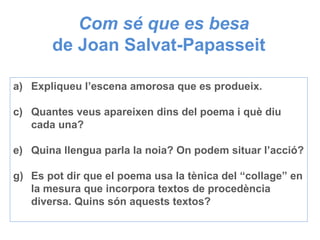 Com sé que es besa de Joan Salvat-Papasseit  Expliqueu l’escena amorosa que es produeix. Quantes veus apareixen dins del poema i què diu cada una? Quina llengua parla la noia? On podem situar l’acció? Es pot dir que el poema usa la tènica del “collage” en la mesura que incorpora textos de procedència diversa. Quins són aquests textos? 