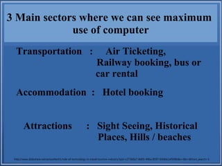 3 Main sectors where we can see maximum
use of computer
Transportation : Air Ticketing,
Railway booking, bus or
car rental
Accommodation : Hotel booking
Attractions : Sight Seeing, Historical
Places, Hills / beaches
http://www.slideshare.net/axissoftech1/role-of-technology-in-travel-tourism-industry?qid=c273b0a7-8d05-496a-8597-69dbb1ef508b&v=&b=&from_search=1
 