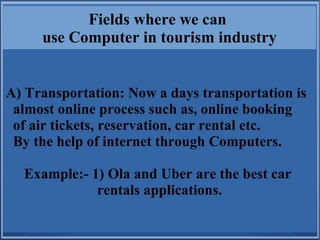 Fields where we can
use Computer in tourism industry
A) Transportation: Now a days transportation is
almost online process such as, online booking
of air tickets, reservation, car rental etc.
By the help of internet through Computers.
Example:- 1) Ola and Uber are the best car
rentals applications.
 
