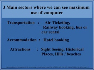 3 Main sectors where we can see maximum
use of computer
Transportation : Air Ticketing,
Railway booking, bus or
car rental
Accommodation : Hotel booking
Attractions : Sight Seeing, Historical
Places, Hills / beaches
http://www.slideshare.net/axissoftech1/role-of-technology-in-travel-tourism-industry?qid=c273b0a7-8d05-496a-8597-69dbb1ef508b&v=&b=&from_search=1
 