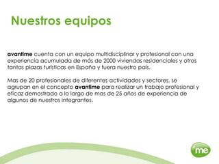 Nuestros equiposavantime cuenta con un equipo multidisciplinar y profesional con una experiencia acumulada de más de 2000 viviendas residenciales y otras tantas plazas turísticas en España y fuera nuestro país.Mas de 20 profesionales de diferentes actividades y sectores, se agrupan en el concepto avantime para realizar un trabajo profesional y eficaz demostrado a lo largo de mas de 25 años de experiencia de algunos de nuestros integrantes.