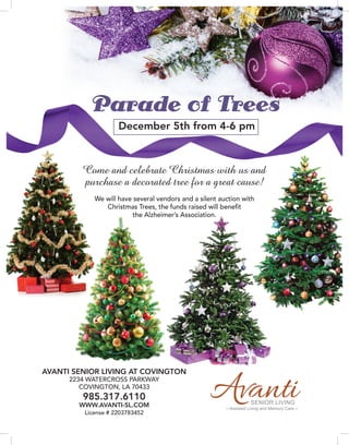 SENIOR LIVING
– Assisted Living and Memory Care –
Parade of Trees
December 5th from 4-6 pm
AVANTI SENIOR LIVING AT COVINGTON
2234 WATERCROSS PARKWAY
COVINGTON, LA 70433
985.317.6110
WWW.AVANTI-SL.COM
License # 2203783452
Come and celebrate Christmas with us and
purchase a decorated tree for a great cause!
We will have several vendors and a silent auction with
Christmas Trees, the funds raised will benefit
the Alzheimer’s Association.
 