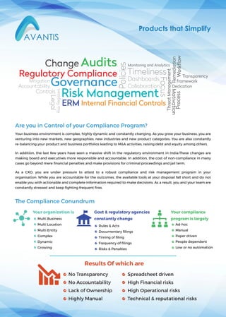 The Compliance Conundrum
Your business environment is complex, highly dynamic and constantly changing. As you grow your business, you are
venturing into new markets, new geographies, new industries and new product categories. You are also constantly
re-balancing your product and business portfolios leading to M&A activities, raising debt and equity among others.
In addition, the last few years have seen a massive shift in the regulatory environment in India.These changes are
making board and executives more responsible and accountable. In addition, the cost of non-compliance in many
cases go beyond mere ﬁnancial penalties and make provisions for criminal proceedings and jail term.
As a CXO, you are under pressure to attest to a robust compliance and risk management program in your
organisation. While you are accountable for the outcomes, the available tools at your disposal fall short and do not
enable you with actionable and complete information required to make decisions. As a result, you and your team are
constantly stressed and keep ﬁghting frequent ﬁres.
Are you in Control of your Compliance Program?
Products that Simplify
Governance
Risk Management
Regulatory Compliance
Audits
Internal Financial Controls
Monitoring and Analytics
Controls
ERM
Policies
Process
Accountability
Timeliness
Dashboards
Collaboration
Workflow
Mitigation
Remediation
ThreatManagement
RiskRegisters
Legal
Transparency
framework
Focus
Change
Dedication
Motivation
Results Of which are
No Transparency
No Accountability
Lack of Ownership
Highly Manual
Spreadsheet driven
High Financial risks
High Operational risks
Technical & reputational risks
Ad-hoc
Manual
Paper driven
People dependent
Low or no automation
Your compliance
program is largely
Your organization is
Multi Business
Multi Location
Multi Entity
Complex
Dynamic
Growing
Govt & regulatory agencies
constantly change
Rules & Acts
Documentary ﬁlings
Timing of ﬁling
Frequency of ﬁlings
Risks & Penalties
 