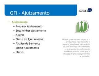 GFI - Ajuizamento
• Ajuizamento
   – Preparar Ajuizamento
   – Encaminhar ajuizamento
   – Ajuizar
   – Status de Ajuizamento    Módulo que assessora e suporta a
                                   área jurídica para controlar e
   – Analise de Sentença      registrar as ações de ajuizamento
                               de cada processo em andamento
   – Emitir Ajuizamento           e acompanha-las, informando
   – Status                     ainda aos gestores sobre qual a
                               situação de processos pendentes
                                                     e ajuizados.
 