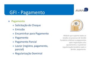 GFI - Pagamento
Pagamento
   Solicitação de Cheque
   Emissão
   Encaminhar para Pagamento
                                      Módulo que suporta todas as
   Pagamento                         tarefas no processo de Gestão
                                  Fundiária relativas a pagamentos
   Pagamento Parcial                          após negociação e/ou
                                          ajuizamento e a posterior
   Lavrar (registro, pagamento,      regularização fundiária após o
   parcial)                                     devido pagamento.

   Regularização Dominial
 