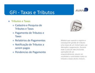 GFI - Taxas e Tributos
Tributos e Taxas
    Cadastro e Pesquisa de
    Tributos e Taxas
    Pagamento de Tributos e
    Taxas
    Relatórios de Pagamentos    Módulo que suporta o registro e
                                consequente gestão de tributos
    Notificação de Tributos a   e/ou taxas de um imóvel após sua
                                liberação e pagamento. Durante
    serem pagos                 todo o ciclo de vida (incluindo
    Pendencias de Pagamento     operação) de um
                                empreendimento, devem ser
                                recolhidos e controlados todos os
                                tributos a taxas destes imóveis .
 