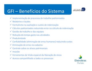 GFI – Benefícios do Sistema
  Implementação de processos de trabalho padronizados
  Relatórios e laudos
  Formalismo na avaliação e custos de indenização
  Cálculos padronizados reduzindo erros no cálculo de indenização
  Gestão do trabalho e das equipes
  Redução do tempo gasto nas atividades
  Produtividade
  Confiabilidade (eliminação de erros humanos) reduzindo custos
  Eliminação de erros no cadastro
  Controle sobre os ativos patrimoniais
  Invasão
  Ferramentas de Visão espacial da liberação de áreas
  Acesso compartilhado a todos os processos
 