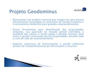 Desenvolver um produto nacional que integre em uma mesma
infraestrutura tecnológica os processos de Gestão Fundiária e
Licenciamento Ambiental para grandes empreendimentos.

Prover ferramentas para identificação das propriedades
atingidas, sua aquisição ou locação parcial (servidão), a
avaliação dos valores a serem pagos e devidas licenças, bem
como a gestão continuada dessas propriedades durante todo
o ciclo de vida do empreendimento.

Suportar processos de licenciamento e gestão ambiental
através de compartilhamento de informações e recursos.
 