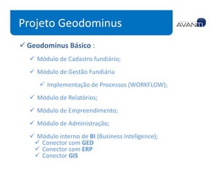 Projeto Geodominus
 Geodominus Básico :
   Módulo de Cadastro fundiário;
   Módulo de Gestão Fundiária
      Implementação de Processos (WORKFLOW);
   Módulo de Relatórios;
   Módulo de Empreendimento;
   Módulo de Administração;
   Módulo interno de BI (Business Inteligence);
    Conector com GED
    Conector com ERP
    Conector GIS
 