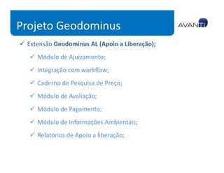 Projeto Geodominus
 Extensão Geodominus AL (Apoio a Liberação);
    Módulo de Ajuizamento;
    Integração com workflow;
    Caderno de Pesquisa de Preço;
    Módulo de Avaliação;
    Módulo de Pagamento;
    Módulo de Informações Ambientais;
    Relatórios de Apoio a liberação;
 