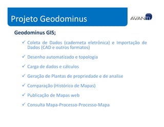 Projeto Geodominus
Geodominus GIS;
    Coleta de Dados (caderneta eletrônica) e Importação de
    Dados (CAD e outros formatos)
    Desenho automatizado e topologia
    Carga de dados e cálculos
    Geração de Plantas de propriedade e de analise
    Comparação (Histórico de Mapas)
    Publicação de Mapas web
    Consulta Mapa-Processo-Processo-Mapa
 