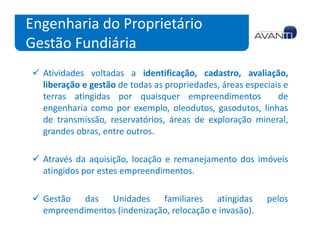 Engenharia do Proprietário
Gestão Fundiária
  Atividades voltadas a identificação, cadastro, avaliação,
  liberação e gestão de todas as propriedades, áreas especiais e
  terras atingidas por quaisquer empreendimentos             de
  engenharia como por exemplo, oleodutos, gasodutos, linhas
  de transmissão, reservatórios, áreas de exploração mineral,
  grandes obras, entre outros.

  Através da aquisição, locação e remanejamento dos imóveis
  atingidos por estes empreendimentos.

  Gestão das Unidades familiares atingidas                pelos
  empreendimentos (indenização, relocação e invasão).
 