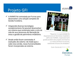 Projeto GFI
A AVANTI foi contratada por Furnas para
desenvolver uma solução completa de
Gestão Fundiária.

Integrando diversas tecnologias
complementares foi possível desenvolver
um sistema que contempla todo o ciclo de
vida de seus processos de liberação de
áreas e gestão de patrimônio imobiliário.              “Negociar é a especialidade do
                                             Departamento de Patrimônio Imobiliário
                                                 (DPI.E) de FURNAS, responsável pela
Desde então foram contratadas 4             gestão fundiária dos projetos da Empresa
evoluções do sistema de modo que a                     e o maior do Brasil no assunto,
cada nova versão, novas funcionalidades            totalizando 50 anos de atividades”
foram incorporadas ao sistema.
                                                        Fonte: Revista de Furnas n. 350
 