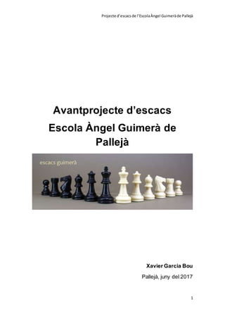 Projecte d’escacsde l’EscolaÀngel Guimeràde Pallejà
1
Avantprojecte d’escacs
Escola Àngel Guimerà de
Pallejà
Xavier Garcia Bou
Pallejà, juny del 2017
 