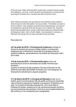 Projecte d’escacsde l’EscolaÀngel Guimeràde Pallejà
10
El fet de que n'hagi referenciatel nostre bloc,essent l'única escola
de Catalunya, per ara, a tenir aquest reconeixement,només pot fer
que seguir motivant-nos i pensar que anem pel bon camí.
Són molts els estudis que reconeixen els beneficis dela pràctica
dels escacs en els més petits i els seus valors. Tanmateix es duen a
terme moltes i molt variades experiències terapèutiques i socials en
la població en general amb els escacs com a valuós eix. Aquests
fets inqüestionables han portat a diferents instàncies institucionals i
polítiques a instar, tant a nivell català, com espanyol i europeu, a
introduïr els escacs en el marc educatiu de les escoles.
Recordem-ho:
●21 de juliol de 2010: el Parlamentde Catalunya vainstar el
Govern a declarar els escacs d’utilitat pública i a emprendre
actuacions per a difondre’ls i fomentar-ne la pràctica entre la
població catalana, especialmenten els àmbits de l’educació, lúdic i
de la salut.
●15 de març de 2012: el ParlamentEuropeuva fer una
declaració per escrit on demanava als Estats membres que
donessin
suport a la introducció del programa “Escacs a l’Escola” en els
sistemes educatius dels Estats membres,així com assegurar un
finançament suficient per a aquest programa
●11 de febrer de 2015: el Congrés de Diputats en ple, en un
històric acord consensuat per tots els partits polítics perunanimitat,
insta al Govern espanyol a implantar el programa “El ajedrez en el
aula” en el sistema educatiu espanyol tal i com recomana el
Parlament Europeu, basant-se en els nombrososestudis científics
que recomanen la seva pràctica i l’èxit de la seva implementació en
els centres on s’ha incorporat com a assignatura.
 