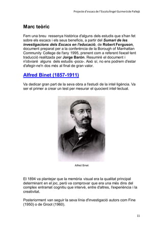 Projecte d’escacsde l’EscolaÀngel Guimeràde Pallejà
11
Marc teòric
Fem una breu ressenya històrica d'alguns dels estudis que s'han fet
sobre els escacs i els seus beneficis, a partir del Sumari de les
investigacions dels Escacs en l'educació, de Robert Ferguson,
document preparat per a la conferència de la Borough of Manhattan
Community College de l'any 1995, prenent com a referent l'excel·lent
traducció realitzada per Jorge Barón. Resumiré el document i
n'obviaré alguns dels estudis -pocs-. Això sí, no ens podrem d'estar
d'afegir-ne'n dos més al final de gran valor.
Alfred Binet (1857-1911)
Va dedicar gran part de la seva obra a l'estudi de la intel·ligència. Va
ser el primer a crear un test per mesurar el quocient intel·lectual.
Alfred Binet
El 1894 va plantejar que la memòria visual era la qualitat principal
determinant en el joc, però va comprovar que era una més dins del
complex entramat cognitiu que intervè, entre d'altres, l'experiència i la
creativitat.
Posteriorment van seguir la seva línia d'investigació autors com Fine
(1950) o de Groot (1960).
 