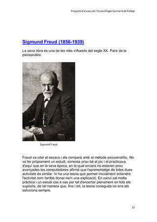 Projecte d’escacsde l’EscolaÀngel Guimeràde Pallejà
12
Sigmund Freud (1856-1939)
La seva obra és una de les més influents del segle XX. Pare de la
psicoanàlisi.
Sigmund Freud
Freud va citar el escacs i els comparà amb el mètode psicoanalític. No
va fer pròpiament un estudi, coneixia prou bé el joc i el practicava,
d'aquí que en la seva època, en la qual encara no estaven prou
avançades les computadores afirmà que l'aprenentatge de totes dues
activitats és similar: hi ha una teoria que permet inicialment entendre
l'activitat com també donar-ne'n una explicació. En canvi cal molta
pràctica i un estudi cas a cas per tal d'encertar plenament en tots els
supòsits, de tal manera que, fins i tot, la teoria coneguda no ens els
soluciona sempre.
 