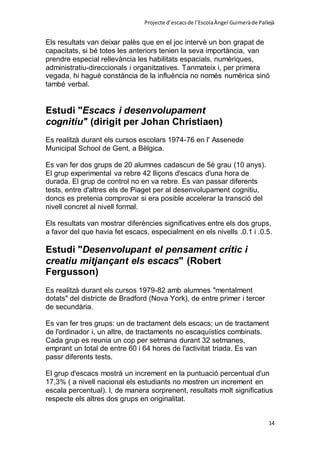 Projecte d’escacsde l’EscolaÀngel Guimeràde Pallejà
14
Els resultats van deixar palès que en el joc intervè un bon grapat de
capacitats, si bé totes les anteriors tenien la seva importància, van
prendre especial rellevància les habilitats espacials, numèriques,
administratiu-direccionals i organitzatives. Tanmateix i, per primera
vegada, hi haguè constància de la influència no només numèrica sinó
també verbal.
Estudi "Escacs i desenvolupament
cognitiu" (dirigit per Johan Christiaen)
Es realitzà durant els cursos escolars 1974-76 en l' Assenede
Municipal School de Gent, a Bèlgica.
Es van fer dos grups de 20 alumnes cadascun de 5è grau (10 anys).
El grup experimental va rebre 42 lliçons d'escacs d'una hora de
durada. El grup de control no en va rebre. Es van passar diferents
tests, entre d'altres els de Piaget per al desenvolupament cognitiu,
doncs es pretenia comprovar si era posible accelerar la transció del
nivell concret al nivell formal.
Els resultats van mostrar diferències significatives entre els dos grups,
a favor del que havia fet escacs, especialment en els nivells .0.1 i .0.5.
Estudi "Desenvolupant el pensament crític i
creatiu mitjançant els escacs" (Robert
Fergusson)
Es realitzà durant els cursos 1979-82 amb alumnes "mentalment
dotats" del districte de Bradford (Nova York), de entre primer i tercer
de secundària.
Es van fer tres grups: un de tractament dels escacs; un de tractament
de l'ordinador i, un altre, de tractaments no escaquístics combinats.
Cada grup es reunia un cop per setmana durant 32 setmanes,
emprant un total de entre 60 i 64 hores de l'activitat triada. Es van
passr diferents tests.
El grup d'escacs mostrà un increment en la puntuació percentual d'un
17,3% ( a nivell nacional els estudiants no mostren un increment en
escala percentual). I, de manera sorprenent, resultats molt significatius
respecte els altres dos grups en originalitat.
 