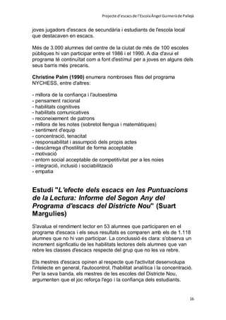 Projecte d’escacsde l’EscolaÀngel Guimeràde Pallejà
16
joves jugadors d'escacs de secundària i estudiants de l'escola local
que destacaven en escacs.
Més de 3.000 alumnes del centre de la ciutat de més de 100 escoles
públiques hi van participar entre el 1986 i el 1990. A dia d'avui el
programa té continuïtat com a font d'estímul per a joves en alguns dels
seus barris més precaris.
Christine Palm (1990) enumera nombroses fites del programa
NYCHESS, entre d'altres:
- millora de la confiança i l'autoestima
- pensament racional
- habilitats cognitives
- habilitats comunicatives
- reconeixement de patrons
- millora de les notes (sobretot llengua i matemàtiques)
- sentiment d'equip
- concentració, tenacitat
- responsabilitat i assumpció dels propis actes
- descàrrega d'hostilitat de forma acceptable
- motivació
- entorn social acceptable de competitivitat per a les noies
- integració, inclusió i sociabilització
- empatia
Estudi "L'efecte dels escacs en les Puntuacions
de la Lectura: Informe del Segon Any del
Programa d'escacs del Districte Nou" (Suart
Margulies)
S'avalua el rendiment lector en 53 alumnes que participaren en el
programa d'escacs i els seus resultats es comparen amb els de 1.118
alumnes que no hi van participar. La conclussió és clara: s'observa un
increment signficatiu de les habilitats lectores dels alumnes que van
rebre les classes d'escacs respecte del grup que no les va rebre.
Els mestres d'escacs opinen al respecte que l'activitat desenvolupa
l'intelecte en general, l'autocontrol, l'habilitat analítica i la concentració.
Per la seva banda, els mestres de les escoles del Districte Nou,
argumenten que el joc reforça l'ego i la confiança dels estudiants.
 