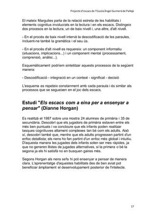 Projecte d’escacsde l’EscolaÀngel Guimeràde Pallejà
17
El mateix Margulies parla de la relació estreta de les habilitats i
elements cognitius involucrats en la lectura i en els escacs. Distingeix
dos procesos en la lectura, un de baix nivell i, una altre, d'alt nivell.
- En el procés de baix nivell intervè la descodificació de les paraules,
incluent-ne també la gramàtica i el seu ús.
- En el procés d'alt nivell es requereix: un component informatiu
(situacions, implicacions...) i un component mental (processament,
comprensió, anàlisi...).
Esquemàticament podríem sintetitzar aquests processos de la següent
manera:
- Descodificació - integració en un context - significat - decisió
L'esquema es repeteix constanment amb cada paraula i és similar als
processos que se segueixen en el joc dels escacs.
Estudi "Els escacs com a eina per a ensenyar a
pensar" (Dianne Horgan)
Es realitzà el 1987 sobre una mostra 24 alumnes de primària i 35 de
secundària. Descobrí que els jugadors de primària estaven entre els
més ben puntuats i va concloure que els infants poden realitzar
tasques cognitiuves altament complexes tan bé com els adults. Això
sí, descobrí també que, mentre que els adults progressen partint d'un
enfoc detallista; els nens ho fan partint d'un enfoc més global i intuitiu.
D'aquesta manera les jugades dels infants solen ser mes ràpides, ja
que no generen llistes de jugades alternatives, si la primera o bé la
segona ja els hi satisfà no en busquen gaires més.
Segons Horgan als nens se'ls hi pot ensenyar a pensar de manera
clara. L'aprenentatge d'aquestes habilitats des de ben aviat pot
beneficiar àmpliament el desenvolupament posterior de l'intelecte.
 