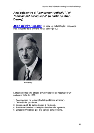 Projecte d’escacsde l’EscolaÀngel Guimeràde Pallejà
18
Analogia entre el "pensament reflexiu" i el
"pensament escaquístic" (a partir de Jhon
Dewey)
Jhon Dewey (1859-1952) ha estat un dels filòsofs i pedagogs
més influents de la primera meitat del segle XX.
Jhon Dewey
La teoria de les cinc etapes d'investigació o de resolució d'un
problema data de 1938:
1. Coneixement de la complexitat (problema a tractar).
2. Definició del problema.
3. Consideració de suggerències o hipòtesis.
4. Raonament de les conseqüències de cada hipòtesis.
5. Selecció d'hipòtesis per a la solució del problema.
 