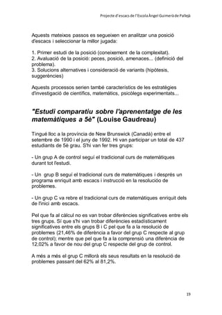Projecte d’escacsde l’EscolaÀngel Guimeràde Pallejà
19
Aquests mateixos passos es segueixen en analitzar una posició
d'escacs i seleccionar la millor jugada:
1. Primer estudi de la posició (coneixement de la complexitat).
2. Avaluació de la posició: peces, posició, amenaces... (definició del
problema).
3. Solucions alternatives i consideració de variants (hipòtesis,
suggerències)
Aquests processos serien també característics de les estratègies
d'investigació de científics, matemàtics, psicòlegs experimentats...
"Estudi comparatiu sobre l'aprenentatge de les
matemàtiques a 5è" (Louise Gaudreau)
Tingué lloc a la província de New Brunswick (Canadà) entre el
setembre de 1990 i el juny de 1992. Hi van participar un total de 437
estudiants de 5è grau. S'hi van fer tres grups:
- Un grup A de control seguí el tradicional curs de matemàtiques
durant tot l'estudi.
- Un grup B seguí el tradicional curs de matemàtiques i després un
programa enriquit amb escacs i instrucció en la resolucióo de
problemes.
- Un grup C va rebre el tradicional curs de matemàtiques enriquit dels
de l'inici amb escacs.
Pel que fa al càlcul no es van trobar diferències significatives entre els
tres grups. Sí que s'hi van trobar diferències estadísticament
significatives entre els grups B i C pel que fa a la resolució de
problemes (21,46% de diferència a favor del grup C respecte al grup
de control); mentre que pel que fa a la comprensió una diferència de
12,02% a favor de nou del grup C respecte del grup de control.
A més a més el grup C millorà els seus resultats en la resolució de
problemes passant del 62% al 81,2%.
 