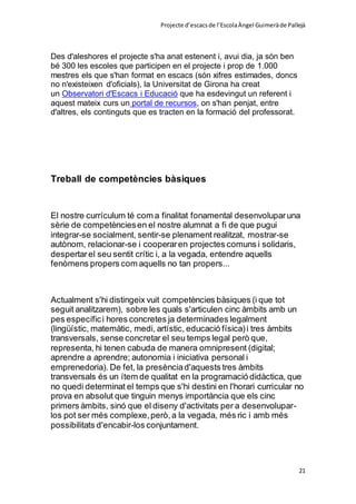 Projecte d’escacsde l’EscolaÀngel Guimeràde Pallejà
21
Des d'aleshores el projecte s'ha anat estenent i, avui dia, ja són ben
bé 300 les escoles que participen en el projecte i prop de 1.000
mestres els que s'han format en escacs (són xifres estimades, doncs
no n'existeixen d'oficials), la Universitat de Girona ha creat
un Observatori d'Escacs i Educació que ha esdevingut un referent i
aquest mateix curs un portal de recursos, on s'han penjat, entre
d'altres, els continguts que es tracten en la formació del professorat.
Treball de competències bàsiques
El nostre currículum té com a finalitat fonamental desenvoluparuna
sèrie de competènciesen el nostre alumnat a fi de que pugui
integrar-se socialment, sentir-se plenament realitzat, mostrar-se
autònom, relacionar-se i cooperaren projectes comuns i solidaris,
despertarel seu sentit crític i, a la vegada, entendre aquells
fenòmens propers com aquells no tan propers...
Actualment s'hi distingeix vuit competències bàsiques (i que tot
seguit analitzarem), sobre les quals s'articulen cinc àmbits amb un
pes específici hores concretes ja determinades legalment
(lingüístic, matemàtic, medi, artístic, educació física)i tres àmbits
transversals, sense concretar el seu temps legal però que,
representa, hi tenen cabuda de manera omnipresent (digital;
aprendre a aprendre; autonomia i iniciativa personal i
emprenedoria). De fet, la presènciad'aquests tres àmbits
transversals és un ítem de qualitat en la programació didàctica, que
no quedi determinat el temps que s'hi destini en l'horari curricular no
prova en absolut que tinguin menys importància que els cinc
primers àmbits, sinó que el diseny d'activitats per a desenvolupar-
los pot ser més complexe,però,a la vegada, més ric i amb més
possibilitats d'encabir-los conjuntament.
 