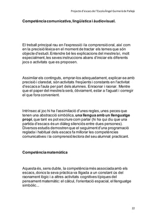 Projecte d’escacsde l’EscolaÀngel Guimeràde Pallejà
22
Competènciacomunicativa,lingüística i àudiovisual.
El treball principal rau en l'expressió ila comprensióoral, així com
en la precisió lèxica en el moment de tractar els temes que són
objecte d'estudi.Entendre bé les explicacions del mestre/ai, molt
especialment,les seves instruccions abans d'iniciar els diferents
jocs o activitats que es proposen.
Assimilar els continguts, emprar-los adequadament, explicar-se amb
precisió i claredat, són activitats freqüents i constants en l'activitat
d'escacsa l'aula per part dels alumnes. Enraonar i raonar. Mentre
que el paper del mestre/a serà, òbviament, estar a l'aguait i corregir
el que fora convenient.
Intrínsec al joc hi ha l'assimilació d'unes regles,unes peces que
tenen una abstracció simbòlica, una llengua amb un llenguatge
propi,que tant es pot escriure com parlar (hi ha qui diu que una
partida d'escacs ésun diàleg silenciós entre dues persones).
Diversos estudis demostrenque el seguimentd'una programació
reglada i habitual dels escacs fa millorar les competències
comunicatives i la comprensiólectora del seu alumnat practicant.
Competènciamatemàtica
Aquesta és, sens dubte, la competènciamés associadaamb els
escacs,doncs la seva pràctica va lligada a un constant ús del
raonament lògic i a altres activitats cognitives típiques del
pensament matemàtic: el càlcul, l'orientació espacial, el llenguatge
simbòlic...
 