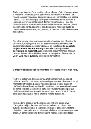 Projecte d’escacsde l’EscolaÀngel Guimeràde Pallejà
23
Cada nova jugada d'una partida pot ser el punt d'inici d'un nou repte
a resoldre.Desenvoluparla observació,la capacitat d'anàlisi i de
relació, establir relacions, plantejar hipòtesis i comprobar-les,assaig
i error.... són activitats que se'ns presenten constanment durant el
joc i que afavoreixen modulació del nostre pensament i que ens
ofereixencom a educadors la possibilitat d'entrenar, millorar i, fins i
tot, perfeccionar-lo,segons el cas. I que no hi hagi cap dubte, de
que aquest entrenament, ara, per ara, ni tan sols la ciència entreveu
el seu límit.
Per altra banda, els escacs anomenats educatius, ens ofereixenla
possibilitat, mitjançant el joc, de desenvolupartot el currículum
tradicional de l'àrea de matemàtiques.Sí, repeteixo: és possible,
mitjançantels escacsensenyartots els continguts del
currículum de matemàtiques,des de la circumferència,passant
pel cub, les fraccions o bé les taules de multiplicar. Els treballs de
Juan Luis Jaureguiberry així ens ho demostren.
Competènciaen el coneixementi la interacció amb el món físic.
Podríem sotscriure de l'anterior apartat un fragment, doncs, el
mètode científic comparteixpatrons de pensament i d'actuació en el
moment de treballar. Establir relacions causa-efecte,plantejar
hipòtesis,desvetllar el sentit crític, analitzar... per entendre el món i
poder-lo explicar. Bàsicament seria la competènciaprincipal que
podem desenvolupar amb els escacs.I, per descomptat,i, com a
conseqüència,ajudar-nos a prendre millors decisions.
Hem de tenir present també els més de mil cinc-cents anys
d'antiguitat del joc, la seva història: els indrets, la cultura i les
cultures que han sumat al joc tal i com avui el coneixem.Història i
històries..., tan variades: en el temps, els llocs,els personatges,que
creen un potencial centre d'interès amb moltes tecles que tocar.
 