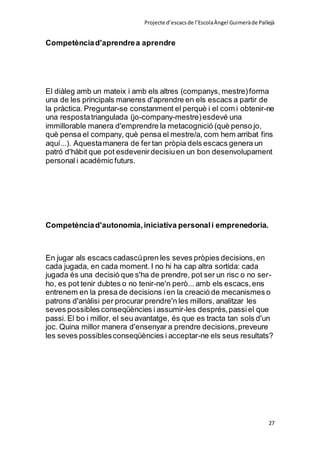 Projecte d’escacsde l’EscolaÀngel Guimeràde Pallejà
27
Competènciad'aprendrea aprendre
El diàleg amb un mateix i amb els altres (companys, mestre)forma
una de les principals maneres d'aprendre en els escacs a partir de
la pràctica. Preguntar-se constanment el perquè i el com i obtenir-ne
una respostatriangulada (jo-company-mestre)esdevé una
immillorable manera d'emprendre la metacognició (què penso jo,
què pensa el company, què pensa el mestre/a, com hem arribat fins
aquí...). Aquestamanera de fer tan pròpia dels escacs genera un
patró d'hàbit que pot esdevenirdecisiuen un bon desenvolupament
personal i acadèmic futurs.
Competènciad'autonomia,iniciativa personali emprenedoria.
En jugar als escacs cadascúpren les seves pròpies decisions,en
cada jugada, en cada moment. I no hi ha cap altra sortida: cada
jugada és una decisió que s'ha de prendre, pot ser un risc o no ser-
ho, es pot tenir dubtes o no tenir-ne'n però... amb els escacs,ens
entrenem en la presa de decisions ien la creació de mecanismes o
patrons d'anàlisi per procurar prendre'n les millors, analitzar les
seves possibles conseqüències i assumir-les després,passiel que
passi. El bo i millor, el seu avantatge, és que es tracta tan sols d'un
joc. Quina millor manera d'ensenyar a prendre decisions,preveure
les seves possiblesconseqüències i acceptar-ne els seus resultats?
 