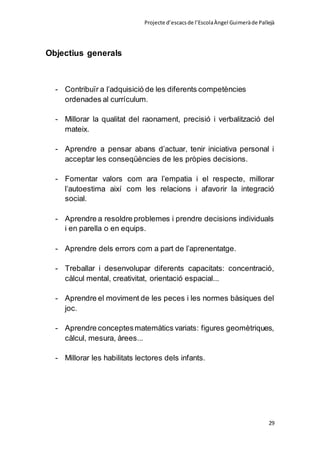 Projecte d’escacsde l’EscolaÀngel Guimeràde Pallejà
29
Objectius generals
- Contribuïr a l’adquisició de les diferents competències
ordenades al currículum.
- Millorar la qualitat del raonament, precisió i verbalització del
mateix.
- Aprendre a pensar abans d’actuar, tenir iniciativa personal i
acceptar les conseqüències de les pròpies decisions.
- Fomentar valors com ara l’empatia i el respecte, millorar
l’autoestima així com les relacions i afavorir la integració
social.
- Aprendre a resoldre problemes i prendre decisions individuals
i en parella o en equips.
- Aprendre dels errors com a part de l’aprenentatge.
- Treballar i desenvolupar diferents capacitats: concentració,
càlcul mental, creativitat, orientació espacial...
- Aprendre el moviment de les peces i les normes bàsiques del
joc.
- Aprendre conceptesmatemàtics variats: figures geomètriques,
càlcul, mesura, àrees...
- Millorar les habilitats lectores dels infants.
 