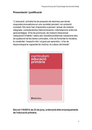 Projecte d’escacsde l’EscolaÀngel Guimeràde Pallejà
3
Presentació i justificació
“L’educació primària ha de preparar els alumnes per donar
respostesinnovadores en una societat canviant i en evolució
constant. Els nens han d’aprendre a pensar i actuar de manera
integrada, considerant les interconnexions i interrelacions entre els
aprenentatges. S'ha de promoure,de manera transversal,
l’adquisició d’hàbits i valors per resoldre problemas isituacions des
de qualsevol de les àrees curriculars, s’ha de fomentar la iniciativa,
la creativitat, l’esperit crític i el gust per aprendre, i s’ha de
desenvoluparla capacitat de l’esforç i la cultura del treball.”
Decret119/2015,de 23 de juny,ordenació dels ensenayaments
de l’educació primària.
 
