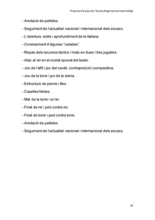 Projecte d’escacsde l’EscolaÀngel Guimeràde Pallejà
32
- Anotació de partides.
- Seguiment de l’actualitat nacional i internacional dels escacs.
- L’obertura: estils i aprofundiment de la italiana.
- Coneixement d’algunes “celades”.
- Repàs dels recursos tàctics i mats en dues i tres jugades.
- Atac al rei en el costat oposat del tauler.
- Joc de l’alfil i joc del cavall, contraposició i comparativa.
- Joc de la torre i joc de la dama.
- Estructura de peons i illes.
- Caselles febles.
- Mat de la torre i el rei.
- Final de rei i peó contra rei.
- Final de torre i peó contra torre.
- Anotació de partides.
- Seguiment de l’actualitat nacional i internacional dels escacs.
 