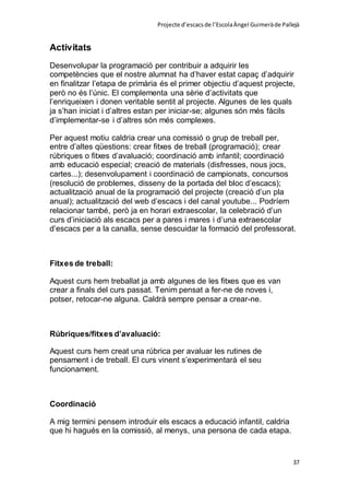 Projecte d’escacsde l’EscolaÀngel Guimeràde Pallejà
37
Activitats
Desenvolupar la programació per contribuir a adquirir les
competències que el nostre alumnat ha d’haver estat capaç d’adquirir
en finalitzar l’etapa de primària és el primer objectiu d’aquest projecte,
però no és l’únic. El complementa una sèrie d’activitats que
l’enriqueixen i donen veritable sentit al projecte. Algunes de les quals
ja s’han iniciat i d’altres estan per iniciar-se; algunes són més fàcils
d’implementar-se i d’altres són més complexes.
Per aquest motiu caldria crear una comissió o grup de treball per,
entre d’altes qüestions: crear fitxes de treball (programació); crear
rúbriques o fitxes d’avaluació; coordinació amb infantil; coordinació
amb educació especial; creació de materials (disfresses, nous jocs,
cartes...); desenvolupament i coordinació de campionats, concursos
(resolució de problemes, disseny de la portada del bloc d’escacs);
actualització anual de la programació del projecte (creació d’un pla
anual); actualització del web d’escacs i del canal youtube... Podríem
relacionar també, però ja en horari extraescolar, la celebració d’un
curs d’iniciació als escacs per a pares i mares i d’una extraescolar
d’escacs per a la canalla, sense descuidar la formació del professorat.
Fitxes de treball:
Aquest curs hem treballat ja amb algunes de les fitxes que es van
crear a finals del curs passat. Tenim pensat a fer-ne de noves i,
potser, retocar-ne alguna. Caldrà sempre pensar a crear-ne.
Rúbriques/fitxes d’avaluació:
Aquest curs hem creat una rúbrica per avaluar les rutines de
pensament i de treball. El curs vinent s’experimentarà el seu
funcionament.
Coordinació
A mig termini pensem introduir els escacs a educació infantil, caldria
que hi hagués en la comissió, al menys, una persona de cada etapa.
 