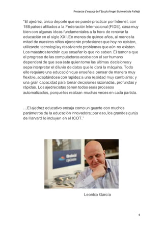 Projecte d’escacsde l’EscolaÀngel Guimeràde Pallejà
4
“El ajedrez, único deporte que se puede practicar por Internet, con
188 países afiliados a la FederaciónInternacional (FIDE), casa muy
bien con algunas ideas fundamentales a la hora de renovar la
educaciónen el siglo XXI.En menos de quince años, al menos la
mitad de nuestros niños ejercerán profesionesque hoy no existen,
utilizando tecnologíay resolviendo problemas que aún no existen.
Los maestros tendrán que enseñar lo que no saben. El temor a que
el progreso de las computadoras acabe con el ser humano
dependeráde que sea éste quien tome las últimas decisionesy
sepa interpretar el diluvio de datos que le dará la máquina. Todo
ello requiere una educación que enseñe a pensar de manera muy
flexible, adaptándose con rapidez a una realidad muy cambiante; y
una gran capacidad para tomar decisionesrazonadas, profundas y
rápidas. Los ajedrecistas tienen todos esos procesos
automatizados, porque los realizan muchas veces en cada partida.
…El ajedrez educativo encaja como un guante con muchos
parámetros de la educación innovadora; por eso,los grandes gurús
de Harvard lo incluyen en el ICOT.”
Leontxo García
 