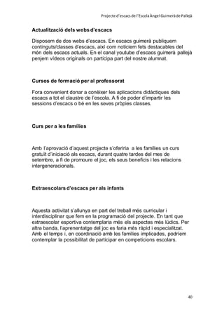 Projecte d’escacsde l’EscolaÀngel Guimeràde Pallejà
40
Actualització dels webs d’escacs
Disposem de dos webs d’escacs. En escacs guimerà publiquem
continguts/classes d’escacs, així com noticiem fets destacables del
món dels escacs actuals. En el canal youtube d’escacs guimerà pallejà
penjem vídeos originals on participa part del nostre alumnat.
Cursos de formació per al professorat
Fora convenient donar a conèixer les aplicacions didàctiques dels
escacs a tot el claustre de l’escola. A fi de poder d’impartir les
sessions d’escacs o bé en les seves pròpies classes.
Curs per a les famílies
Amb l’aprovació d’aquest projecte s’oferiria a les famílies un curs
gratuït d’iniciació als escacs, durant quatre tardes del mes de
setembre, a fi de promoure el joc, els seus beneficis i les relacions
intergeneracionals.
Extraescolars d’escacs per als infants
Aquesta activitat s’allunya en part del treball més curricular i
interdisciplinar que fem en la programació del projecte. En tant que
extraescolar esportiva contemplaria més els aspectes més lúdics. Per
altra banda, l’aprenentatge del joc es faria més ràpid i especialitzat.
Amb el temps i, en coordinació amb les famílies implicades, podríem
contemplar la possibilitat de participar en competicions escolars.
 