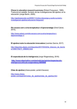 Projecte d’escacsde l’EscolaÀngel Guimeràde Pallejà
42
Chess in education research summary (Robert Fergusson, 1995).
Traducció al castellà: Sumario de las investigaciones del ajedrez en la
educación (Jorge Barón, 2009).
http://ajedrezescolar.es/2009/11/indice-descarga-y-audio-sumario-
investigacion-ajedrez-educacion-ferguson/
Els escacs com a eina terapèutica i d’aprenentatge (Oriol Calvet,
2015).
http://www.edami.com/els-escacs-com-a-eina-terapeutica-i-
daprenentatge-1/
El ajedrez nutre la educación innovadora (Leontxo García, 2017)
http://deportes.elpais.com/deportes/2017/03/22/la_bitacora_de_leontx
o/1490179217_496640.html
El espectáculo de la inteligencia (Jorge Wagensberg, 2016)
http://www.elperiodico.com/es/noticias/opinion/espectaculo-
inteligencia-articulo-wagensberg-5695660
Citas de ajedrez (chess-poster, portal d’escacs)
http://www.chess-
poster.com/spanish/notas_de_ajedrez/citas_de_ajedrez.htm
 