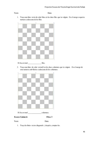 Projecte d’escacsde l’EscolaÀngel Guimeràde Pallejà
46
Nom: Data:
1. Traça una línia recta de color blau en les dues files que tu vulguis. En el marge esquerra
numera cadascuna de les files.
Hi ha en total ______________ files.
2. Traça una línia de color vermell en les dues columnes que tu vulguis . En el marge de
sota numera amb lletres cadascuna de les columnes.
Hi ha en total ______________ columnes.
Escacs Guimerà Fitxa 3
Nom: Data:
1. Traça les línies rectes diagonals i, després,compta-les.
 