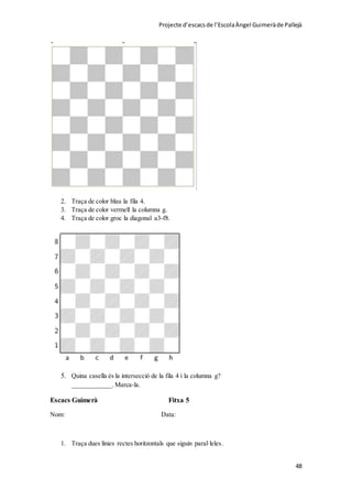 Projecte d’escacsde l’EscolaÀngel Guimeràde Pallejà
48
2. Traça de color blau la fila 4.
3. Traça de color vermell la columna g.
4. Traça de color groc la diagonal a3-f8.
5. Quina casella és la intersecció de la fila 4 i la columna g?
____________. Marca-la.
Escacs Guimerà Fitxa 5
Nom: Data:
1. Traça dues línies rectes horitzontals que siguin paral·leles.
 