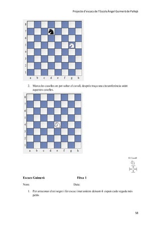 Projecte d’escacsde l’EscolaÀngel Guimeràde Pallejà
58
2. Marca les caselles on pot saltar el cavall, després traça una circumferència unint
aquestes caselles.
Escacs Guimerà Fitxa 1
Nom: Data:
1. Per arraconar elrei negre i fer escac imat anirem deixant-li espais cada vegada més
petits
 