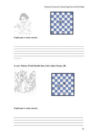 Projecte d’escacsde l’EscolaÀngel Guimeràde Pallejà
61
Explica què és el que succeeix.
_____________________________________________________________________________
_____________________________________________________________________________
_____________________________________________________________________________
_____________________________________________________________________________
_____________________________________________________________________________
_______
1r acte. Música: El bell Danubi blau (vals). Johan Strauss, fill.
Explica què és el que succeeix.
______________________________________________________________________
______________________________________________________________________
______________________________________________________________________
______________________________________________________________________
 