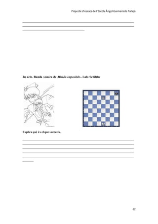 Projecte d’escacsde l’EscolaÀngel Guimeràde Pallejà
62
______________________________________________________________________
______________________________________________________________________
_______________________________________
2n acte. Banda sonora de Misión imposible.. Lalo Schifrin
Explica què és el que succeeix.
______________________________________________________________________
______________________________________________________________________
______________________________________________________________________
______________________________________________________________________
______________________________________________________________________
_______
 
